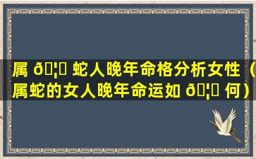 属 🦅 蛇人晚年命格分析女性（属蛇的女人晚年命运如 🦈 何）